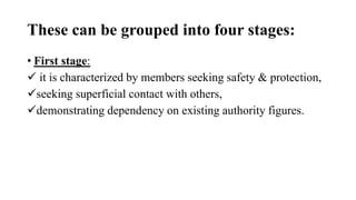 These can be grouped into four stages:
• First stage:
 it is characterized by members seeking safety & protection,
seeking superficial contact with others,
demonstrating dependency on existing authority figures.
 