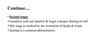 Continue....
• Second stage:
members seek out familiar & begin a deeper sharing of self.
this stage is marked by the formation of dyads & triads.
pairing is a common phenomenon.
 