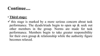 Continue....
• Third stage:
 this stage is marked by a more serious concern about task
performance. The dyads/triads begin to open up & seek out
other members in the group. Norms are made for task
performance. Members begin to take greater responsibility
for their own group & relationship while the authority figure
becomes relaxed.
 