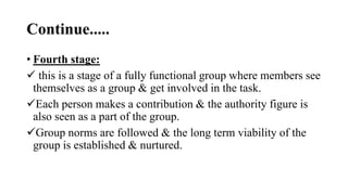Continue.....
• Fourth stage:
 this is a stage of a fully functional group where members see
themselves as a group & get involved in the task.
Each person makes a contribution & the authority figure is
also seen as a part of the group.
Group norms are followed & the long term viability of the
group is established & nurtured.
 