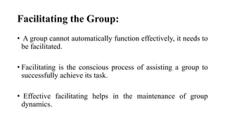 Facilitating the Group:
• A group cannot automatically function effectively, it needs to
be facilitated.
• Facilitating is the conscious process of assisting a group to
successfully achieve its task.
• Effective facilitating helps in the maintenance of group
dynamics.
 