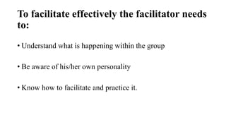 To facilitate effectively the facilitator needs
to:
• Understand what is happening within the group
• Be aware of his/her own personality
• Know how to facilitate and practice it.
 