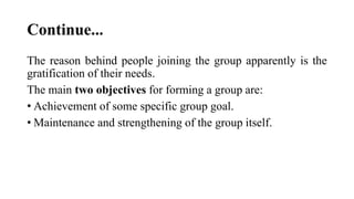 Continue...
The reason behind people joining the group apparently is the
gratification of their needs.
The main two objectives for forming a group are:
• Achievement of some specific group goal.
• Maintenance and strengthening of the group itself.
 