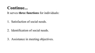 Continue...
It serves three functions for individuals:
1. Satisfaction of social needs.
2. Identification of social needs.
3. Assistance in meeting objectives.
 