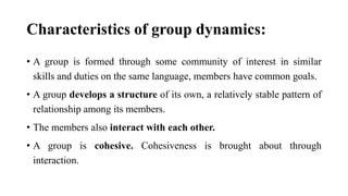 Characteristics of group dynamics:
• A group is formed through some community of interest in similar
skills and duties on the same language, members have common goals.
• A group develops a structure of its own, a relatively stable pattern of
relationship among its members.
• The members also interact with each other.
• A group is cohesive. Cohesiveness is brought about through
interaction.
 