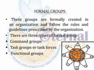 FORMAL GROUPS
• These groups are formally created in
an organization and follow the rules and
guidelines prescribed by the organization.
• There are three types of formal group:-
 Command groups
 Task groups or task forces
 Functional groups
 