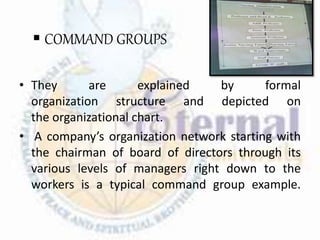  COMMAND GROUPS
• They are explained by formal
organization structure and depicted on
the organizational chart.
• A company’s organization network starting with
the chairman of board of directors through its
various levels of managers right down to the
workers is a typical command group example.
 
