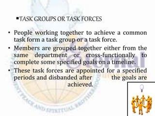 TASK GROUPS OR TASK FORCES
• People working together to achieve a common
task form a task group or a task force.
• Members are grouped together either from the
same department or cross-functionally to
complete some specified goals on a timeline.
• These task forces are appointed for a specified
periods and disbanded after the goals are
achieved.
 