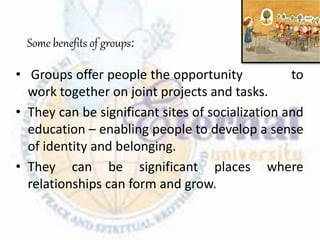 Some benefits of groups:
• Groups offer people the opportunity to
work together on joint projects and tasks.
• They can be significant sites of socialization and
education – enabling people to develop a sense
of identity and belonging.
• They can be significant places where
relationships can form and grow.
 