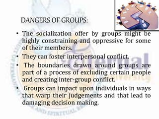 DANGERS OF GROUPS:
• The socialization offer by groups might be
highly constraining and oppressive for some
of their members.
• They can foster interpersonal conflict.
• The boundaries drawn around groups are
part of a process of excluding certain people
and creating inter-group conflict.
• Groups can impact upon individuals in ways
that warp their judgements and that lead to
damaging decision making.
 