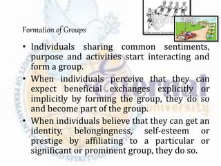 Formation of Groups
• Individuals sharing common sentiments,
purpose and activities start interacting and
form a group.
• When individuals perceive that they can
expect beneficial exchanges explicitly or
implicitly by forming the group, they do so
and become part of the group.
• When individuals believe that they can get an
identity, belongingness, self-esteem or
prestige by affiliating to a particular or
significant or prominent group, they do so.
 