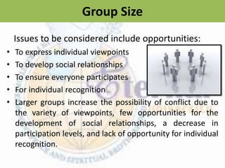 Group Size
• To express individual viewpoints
• To develop social relationships
• To ensure everyone participates
• For individual recognition
• Larger groups increase the possibility of conflict due to
the variety of viewpoints, few opportunities for the
development of social relationships, a decrease in
participation levels, and lack of opportunity for individual
recognition.
Issues to be considered include opportunities:
 