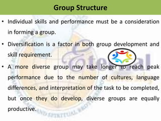 Group Structure
• Individual skills and performance must be a consideration
in forming a group.
• Diversification is a factor in both group development and
skill requirement.
• A more diverse group may take longer to reach peak
performance due to the number of cultures, language
differences, and interpretation of the task to be completed,
but once they do develop, diverse groups are equally
productive.
 