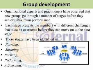 Group development
• Organizational experts and practitioners have observed that
new groups go through a number of stages before they
achieve maximum performance.
• Each stage presents the members with different challenges
that must be overcome before they can move on to the next
stage.
• These stages have been identified as
 Forming,
 Stroming,
 Norming,
 Performing,
 Adjourning.
 