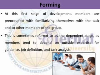 Forming
• At this first stage of development, members are
preoccupied with familiarizing themselves with the task
and to other members of the group.
• This is sometimes referred to as the dependent stage, as
members tend to depend on outside expertise for
guidance, job definition, and task analysis.
 