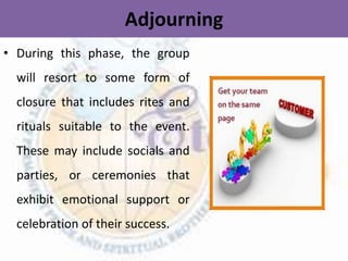 Adjourning
• During this phase, the group
will resort to some form of
closure that includes rites and
rituals suitable to the event.
These may include socials and
parties, or ceremonies that
exhibit emotional support or
celebration of their success.
 