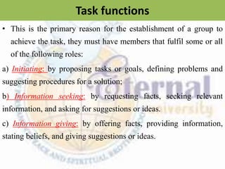 Task functions
• This is the primary reason for the establishment of a group to
achieve the task, they must have members that fulfil some or all
of the following roles:
a) Initiating: by proposing tasks or goals, defining problems and
suggesting procedures for a solution;
b) Information seeking: by requesting facts, seeking relevant
information, and asking for suggestions or ideas.
c) Information giving: by offering facts, providing information,
stating beliefs, and giving suggestions or ideas.
 