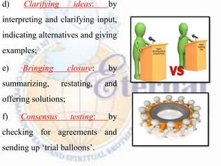 d) Clarifying ideas: by
interpreting and clarifying input,
indicating alternatives and giving
examples;
e) Bringing closure: by
summarizing, restating, and
offering solutions;
f) Consensus testing: by
checking for agreements and
sending up ‘trial balloons’.
 