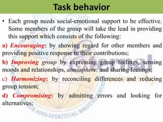 Task behavior
• Each group needs social-emotional support to be effective.
Some members of the group will take the lead in providing
this support which consists of the following:
a) Encouraging: by showing regard for other members and
providing positive response to their contributions;
b) Improving group by expressing group feelings, sensing
moods and relationships, atmosphere: and sharing feelings;
c) Harmonizing: by reconciling differences and reducing
group tension;
d) Compromising: by admitting errors and looking for
alternatives;
 