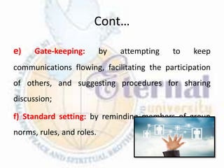 Cont…
e) Gate-keeping: by attempting to keep
communications flowing, facilitating the participation
of others, and suggesting procedures for sharing
discussion;
f) Standard setting: by reminding members of group
norms, rules, and roles.
 