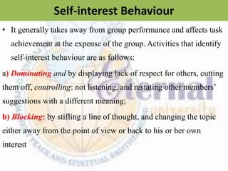 Self-interest Behaviour
• It generally takes away from group performance and affects task
achievement at the expense of the group. Activities that identify
self-interest behaviour are as follows:
a) Dominating and by displaying lack of respect for others, cutting
them off, controlling: not listening, and restating other members’
suggestions with a different meaning;
b) Blocking: by stifling a line of thought, and changing the topic
either away from the point of view or back to his or her own
interest
 