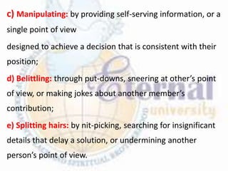 c) Manipulating: by providing self-serving information, or a
single point of view
designed to achieve a decision that is consistent with their
position;
d) Belittling: through put-downs, sneering at other’s point
of view, or making jokes about another member’s
contribution;
e) Splitting hairs: by nit-picking, searching for insignificant
details that delay a solution, or undermining another
person’s point of view.
 