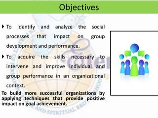  To identify and analyze the social
processes that impact on group
development and performance.
 To acquire the skills necessary to
intervene and improve individual and
group performance in an organizational
context.
To build more successful organizations by
applying techniques that provide positive
impact on goal achievement.
Objectives
 