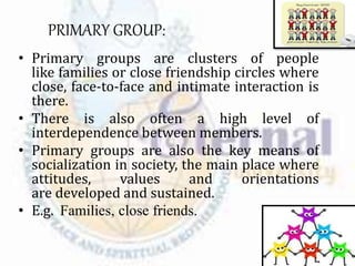PRIMARY GROUP:
• Primary groups are clusters of people
like families or close friendship circles where
close, face-to-face and intimate interaction is
there.
• There is also often a high level of
interdependence between members.
• Primary groups are also the key means of
socialization in society, the main place where
attitudes, values and orientations
are developed and sustained.
• E.g. Families, close friends.
 