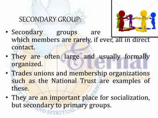 SECONDARY GROUP:
• Secondary groups are those in
which members are rarely, if ever, all in direct
contact.
• They are often large and usually formally
organized.
• Trades unions and membership organizations
such as the National Trust are examples of
these.
• They are an important place for socialization,
but secondary to primary groups.
 