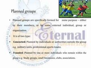 Planned groups
• Planned groups are specifically formed for some purpose – either
by their members, or by some external individual, group or
organization.
• It is of two type:
 Concocted: Planned by individuals or authorities outside the group
e.g. military units, professional sports teams.
 Founded: Planned by one or more individuals who remain within the
group e.g. Study groups, small businesses, clubs, associations.
 