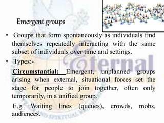 Emergent groups
• Groups that form spontaneously as individuals find
themselves repeatedly interacting with the same
subset of individuals over time and settings.
• Types:-
Circumstantial: Emergent, unplanned groups
arising when external, situational forces set the
stage for people to join together, often only
temporarily, in a unified group.
E.g. Waiting lines (queues), crowds, mobs,
audiences.
 