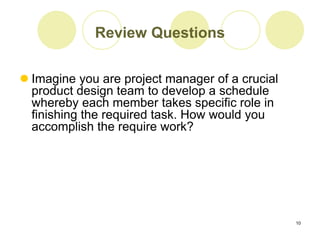 10
Review Questions
 Imagine you are project manager of a crucial
product design team to develop a schedule
whereby each member takes specific role in
finishing the required task. How would you
accomplish the require work?
 