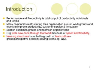 2
Introduction
 Performance and Productivity is total output of productivity individuals
and teams
 Many companies restructuring their organisation around work groups and
teams to improve productivity, customer service & innovation
 Section examines groups and teams in organisations
 Org work now done through teamwork because of speed and flexibility.
 New org structures have led to growth of team culture -
group/participative problem-solving teams eg. QCs.
 