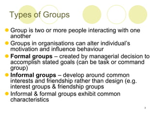 3
Types of Groups
 Group is two or more people interacting with one
another
 Groups in organisations can alter individual’s
motivation and influence behaviour
 Formal groups – created by managerial decision to
accomplish stated goals (can be task or command
group)
 Informal groups – develop around common
interests and friendship rather than design (e.g.
interest groups & friendship groups
 Informal & formal groups exhibit common
characteristics
 