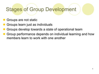 4
Stages of Group Development
 Groups are not static
 Groups learn just as individuals
 Groups develop towards a state of operational team
 Group performance depends on individual learning and how
members learn to work with one another
 