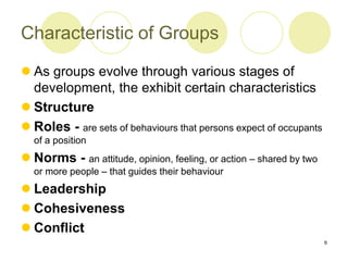 6
Characteristic of Groups
 As groups evolve through various stages of
development, the exhibit certain characteristics
 Structure
 Roles - are sets of behaviours that persons expect of occupants
of a position
 Norms - an attitude, opinion, feeling, or action – shared by two
or more people – that guides their behaviour
 Leadership
 Cohesiveness
 Conflict
 