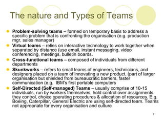 7
The nature and Types of Teams
 Problem-solving teams – formed on temporary basis to address a
specific problem that is confronting the organisation (e.g. production
mgr, sales manager)
 Virtual teams – relies on interactive technology to work together when
separated by distance (use email, instant messaging, video
conferencing, meetings, bulletin boards.
 Cross-functional teams – composed of individuals from different
departments
 Skunkworks – refers to small teams of engineers, technicians, and
designers placed on a team of innovating a new product. (part of larger
organisation but shielded from bureaucratic barriers, faster
communication (e.g. IBM’s first portable computers
 Self-Directed (Self-managed) Teams – usually comprise of 10-15
individuals, run by workers themselves, hold control over assignments
they control, choice operating procedures & allocation of resources. E.g.
Boeing, Caterpillar, General Electric are using self-directed team. Teams
not appropriate for every organisation and culture
 