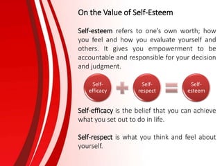 On the Value of Self-Esteem
Self-esteem refers to one’s own worth; how
you feel and how you evaluate yourself and
others. It gives you empowerment to be
accountable and responsible for your decision
and judgment.
Self-efficacy is the belief that you can achieve
what you set out to do in life.
Self-respect is what you think and feel about
yourself.
Self-
efficacy
Self-
respect
Self-
esteem
 