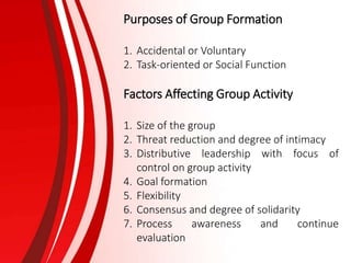 Purposes of Group Formation
1. Accidental or Voluntary
2. Task-oriented or Social Function
Factors Affecting Group Activity
1. Size of the group
2. Threat reduction and degree of intimacy
3. Distributive leadership with focus of
control on group activity
4. Goal formation
5. Flexibility
6. Consensus and degree of solidarity
7. Process awareness and continue
evaluation
 