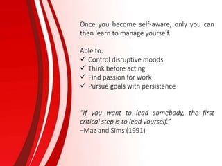Once you become self-aware, only you can
then learn to manage yourself.
Able to:
 Control disruptive moods
 Think before acting
 Find passion for work
 Pursue goals with persistence
“If you want to lead somebody, the first
critical step is to lead yourself.”
–Maz and Sims (1991)
 