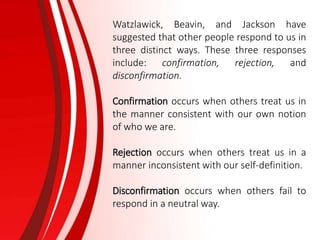 Watzlawick, Beavin, and Jackson have
suggested that other people respond to us in
three distinct ways. These three responses
include: confirmation, rejection, and
disconfirmation.
Confirmation occurs when others treat us in
the manner consistent with our own notion
of who we are.
Rejection occurs when others treat us in a
manner inconsistent with our self-definition.
Disconfirmation occurs when others fail to
respond in a neutral way.
 