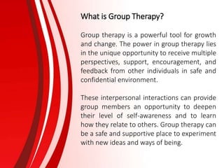 What is Group Therapy?
Group therapy is a powerful tool for growth
and change. The power in group therapy lies
in the unique opportunity to receive multiple
perspectives, support, encouragement, and
feedback from other individuals in safe and
confidential environment.
These interpersonal interactions can provide
group members an opportunity to deepen
their level of self-awareness and to learn
how they relate to others. Group therapy can
be a safe and supportive place to experiment
with new ideas and ways of being.
 