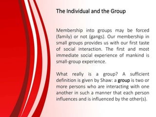 The Individual and the Group
Membership into groups may be forced
(family) or not (gangs). Our membership in
small groups provides us with our first taste
of social interaction. The first and most
immediate social experience of mankind is
small-group experience.
What really is a group? A sufficient
definition is given by Shaw: a group is two or
more persons who are interacting with one
another in such a manner that each person
influences and is influenced by the other(s).
 