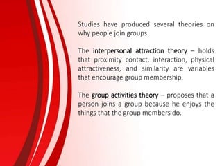 Studies have produced several theories on
why people join groups.
The interpersonal attraction theory – holds
that proximity contact, interaction, physical
attractiveness, and similarity are variables
that encourage group membership.
The group activities theory – proposes that a
person joins a group because he enjoys the
things that the group members do.
 