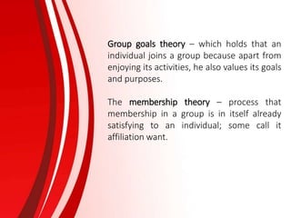 Group goals theory – which holds that an
individual joins a group because apart from
enjoying its activities, he also values its goals
and purposes.
The membership theory – process that
membership in a group is in itself already
satisfying to an individual; some call it
affiliation want.
 