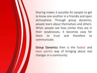 Sharing makes it possible for people to get
to know one another in a friendly and open
atmosphere. Through group dynamics,
people learn about themselves and others.
When people see how similar they are in
their weaknesses, it becomes easy for
them to trust and therefore to
communicate.
Group Dynamics then is the fastest and
least painful way of bringing about real
changes in a community.
 
