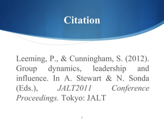 Citation


Leeming, P., & Cunningham, S. (2012).
Group dynamics, leadership and
influence. In A. Stewart & N. Sonda
(Eds.),     JALT2011      Conference
Proceedings. Tokyo: JALT

                  2
 