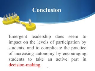 Conclusion



Emergent leadership does seem to
impact on the levels of participation by
students, and to complicate the practice
of increasing autonomy by encouraging
students to take an active part in
decision-making.   27
 