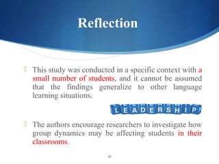 Reflection


? This study was conducted in a specific context with a
  small number of students, and it cannot be assumed
  that the findings generalize to other language
  learning situations.


? The authors encourage researchers to investigate how
  group dynamics may be affecting students in their
  classrooms.
                         29
 