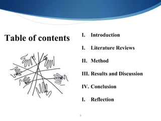 I.   Introduction
Table of contents
                        I.   Literature Reviews

                        II. Method

                        III. Results and Discussion

                        IV. Conclusion

                        I.   Reflection

                    3
 